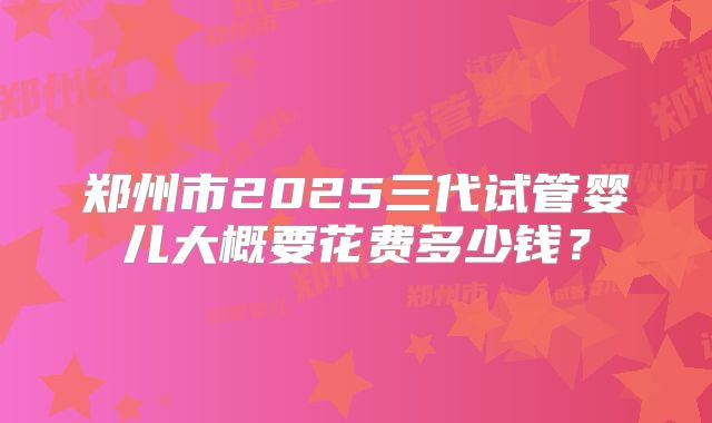 郑州市2025三代试管婴儿大概要花费多少钱？