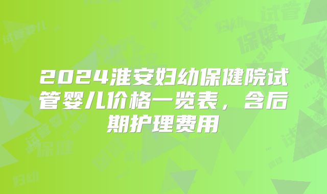 2024淮安妇幼保健院试管婴儿价格一览表，含后期护理费用