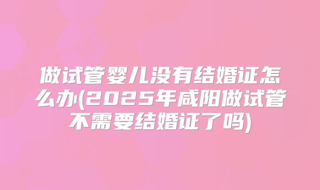 做试管婴儿没有结婚证怎么办(2025年咸阳做试管不需要结婚证了吗)