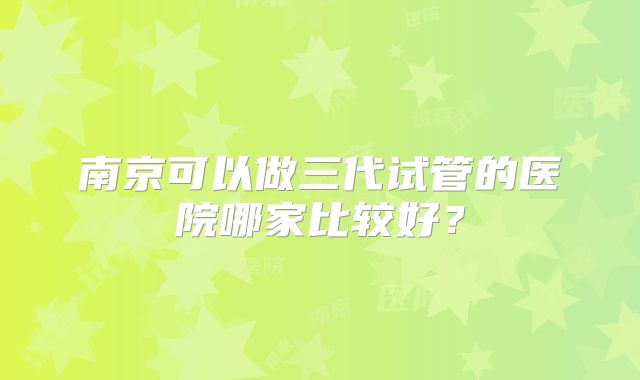 南京可以做三代试管的医院哪家比较好?