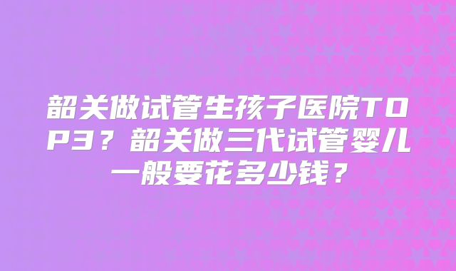 韶关做试管生孩子医院TOP3？韶关做三代试管婴儿一般要花多少钱？