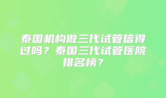 泰国机构做三代试管信得过吗？泰国三代试管医院排名榜？