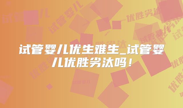 试管婴儿优生难生_试管婴儿优胜劣汰吗！