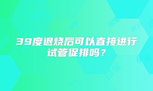 39度退烧后可以直接进行试管促排吗？