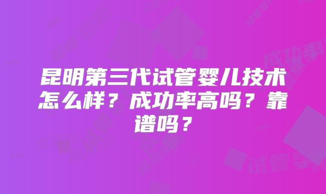 昆明第三代试管婴儿技术怎么样？成功率高吗？靠谱吗？