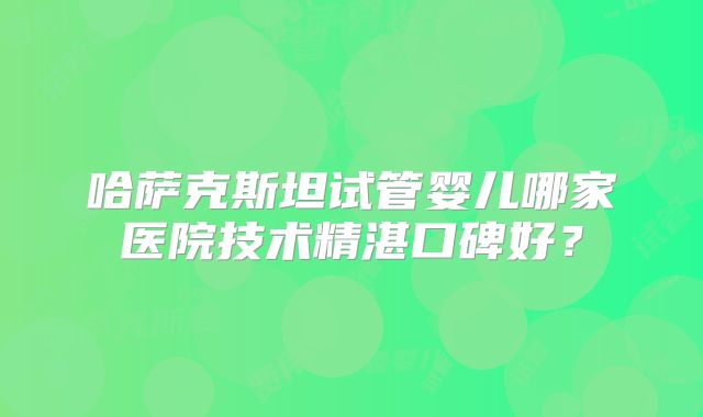 哈萨克斯坦试管婴儿哪家医院技术精湛口碑好？