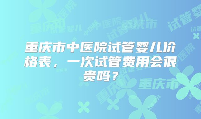 重庆市中医院试管婴儿价格表，一次试管费用会很贵吗？