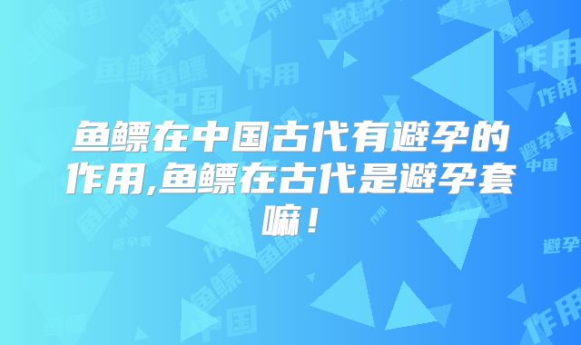 鱼鳔在中国古代有避孕的作用,鱼鳔在古代是避孕套嘛！