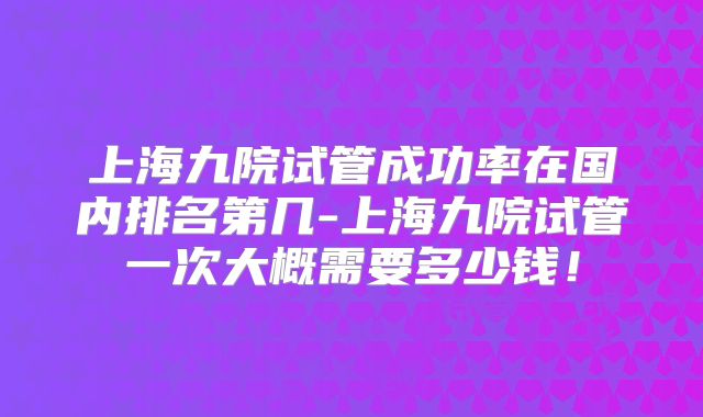 上海九院试管成功率在国内排名第几-上海九院试管一次大概需要多少钱!