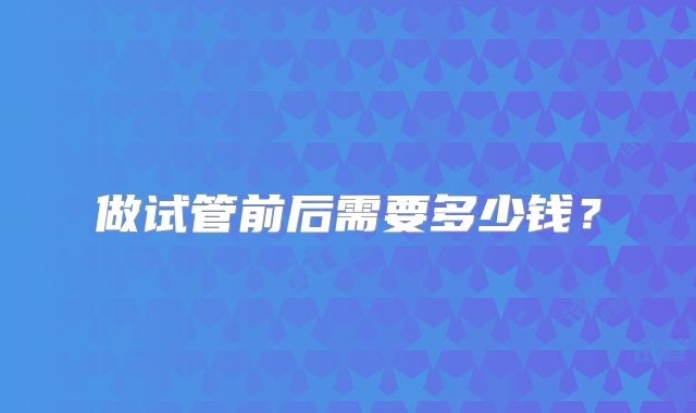 做试管前后需要多少钱？