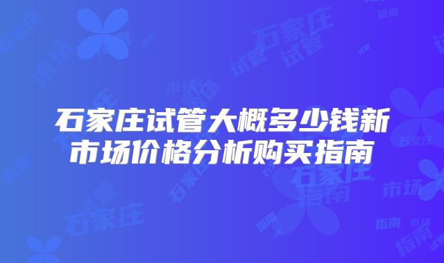石家庄试管大概多少钱新市场价格分析购买指南