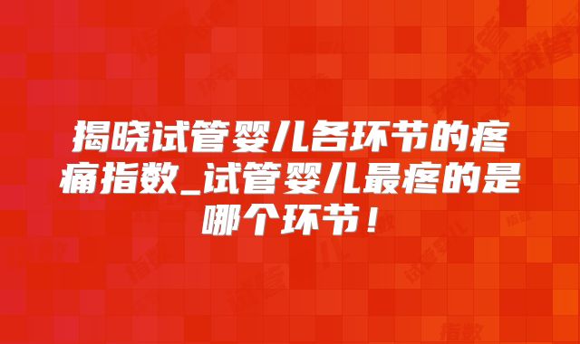 揭晓试管婴儿各环节的疼痛指数_试管婴儿最疼的是哪个环节！