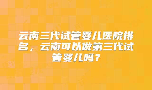 云南三代试管婴儿医院排名,云南可以做第三代试管婴儿吗?
