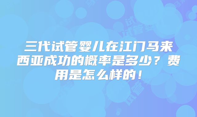 三代试管婴儿在江门马来西亚成功的概率是多少？费用是怎么样的！