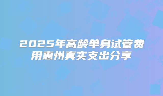 2025年高龄单身试管费用惠州真实支出分享