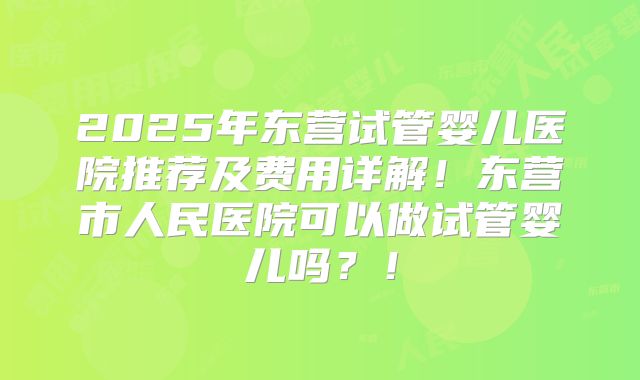 2025年东营试管婴儿医院推荐及费用详解!东营市人民医院可以做试管婴儿吗?!