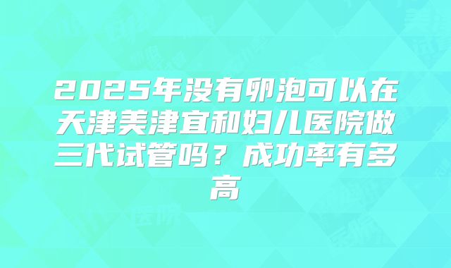 2025年没有卵泡可以在天津美津宜和妇儿医院做三代试管吗?成功率有多高
