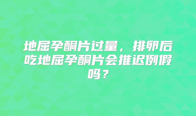 地屈孕酮片过量，排卵后吃地屈孕酮片会推迟例假吗？