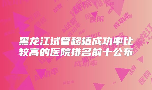 黑龙江试管移植成功率比较高的医院排名前十公布
