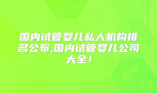 国内试管婴儿私人机构排名公布,国内试管婴儿公司大全！