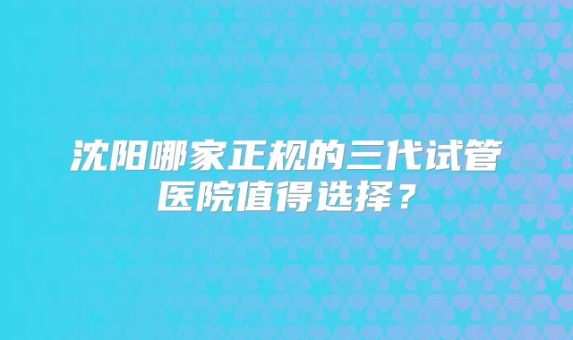 沈阳哪家正规的三代试管医院值得选择?