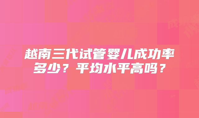 越南三代试管婴儿成功率多少?平均水平高吗?
