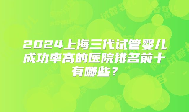 2024上海三代试管婴儿成功率高的医院排名前十有哪些？