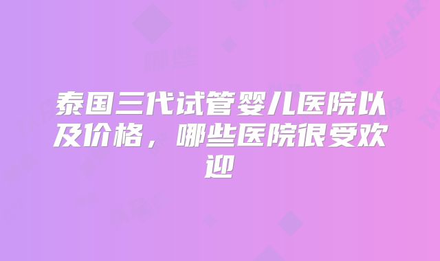 泰国三代试管婴儿医院以及价格,哪些医院很受欢迎