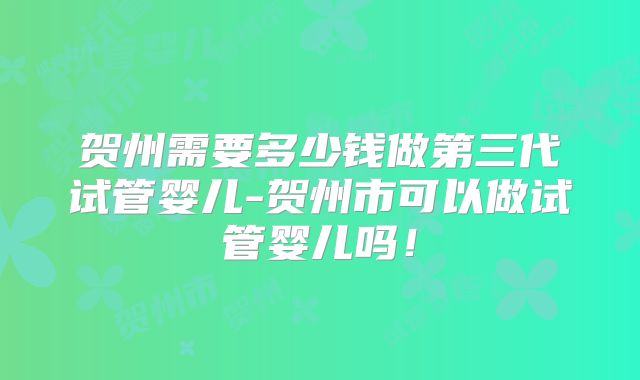 贺州需要多少钱做第三代试管婴儿-贺州市可以做试管婴儿吗！
