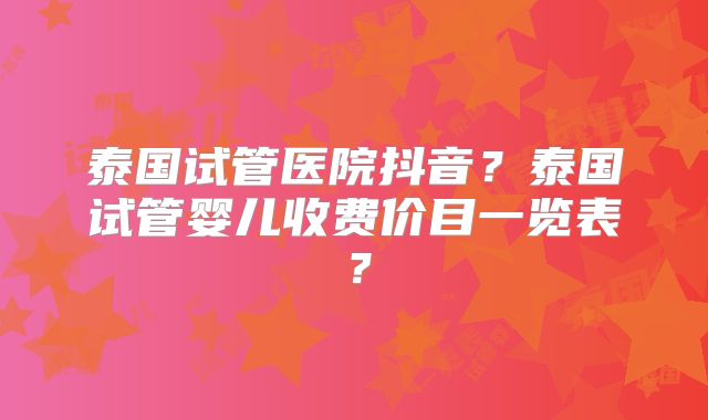 泰国试管医院抖音?泰国试管婴儿收费价目一览表?
