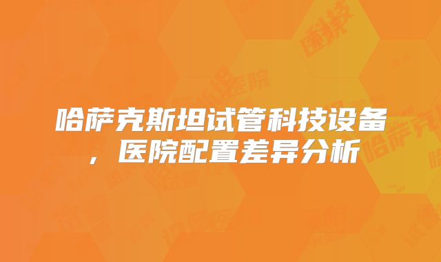 哈萨克斯坦试管科技设备，医院配置差异分析