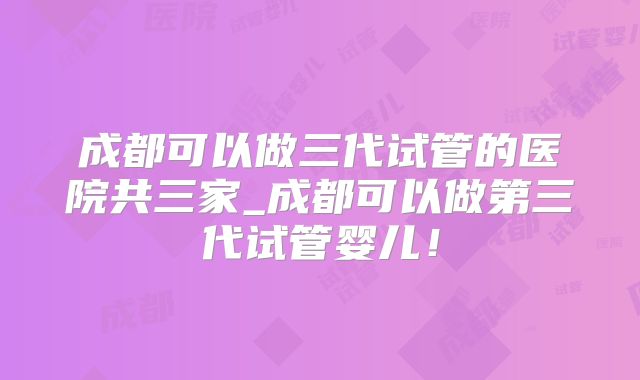 成都可以做三代试管的医院共三家_成都可以做第三代试管婴儿!