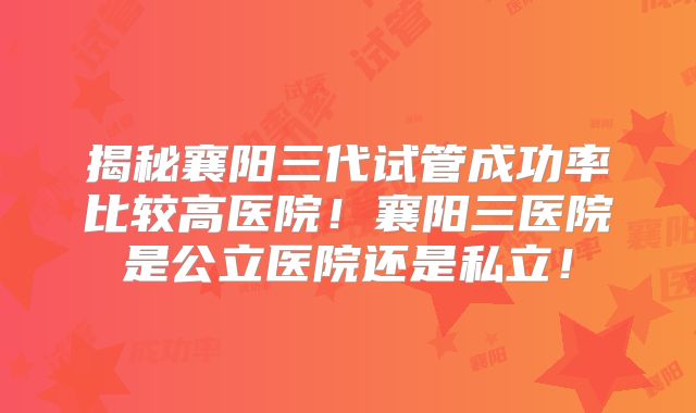 揭秘襄阳三代试管成功率比较高医院！襄阳三医院是公立医院还是私立！