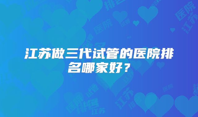 江苏做三代试管的医院排名哪家好？