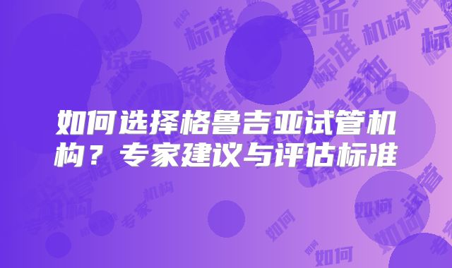 如何选择格鲁吉亚试管机构?专家建议与评估标准