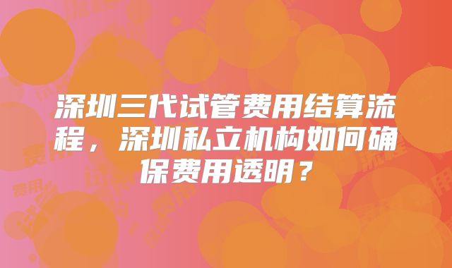 深圳三代试管费用结算流程，深圳私立机构如何确保费用透明？