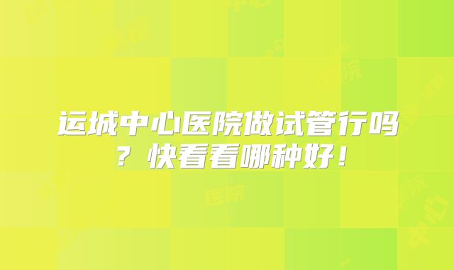 运城中心医院做试管行吗？快看看哪种好！