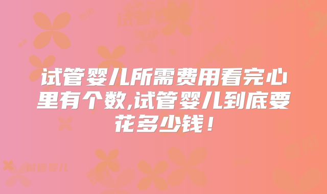 试管婴儿所需费用看完心里有个数,试管婴儿到底要花多少钱！