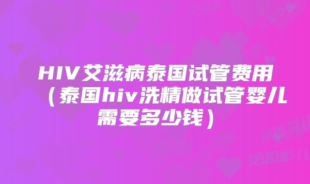 HIV艾滋病泰国试管费用（泰国hiv洗精做试管婴儿需要多少钱）