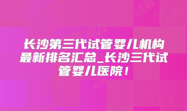 长沙第三代试管婴儿机构最新排名汇总_长沙三代试管婴儿医院！