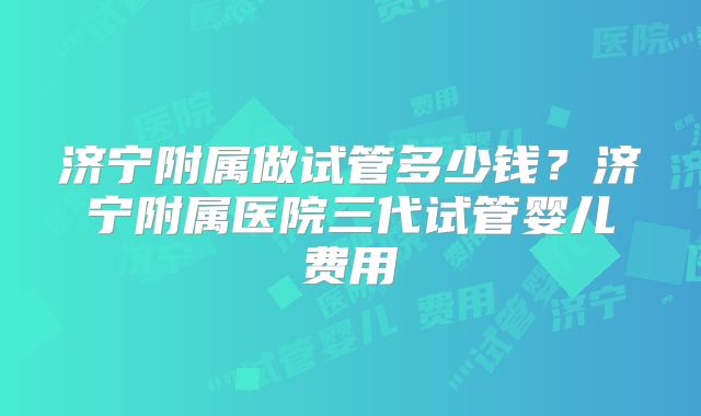 济宁附属做试管多少钱？济宁附属医院三代试管婴儿费用