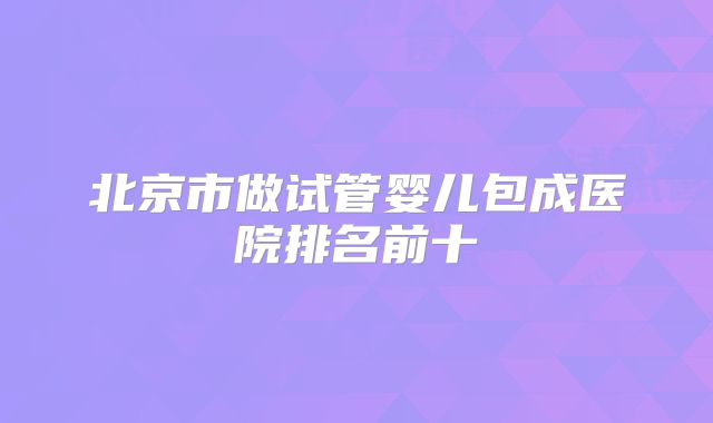 北京市做试管婴儿包成医院排名前十