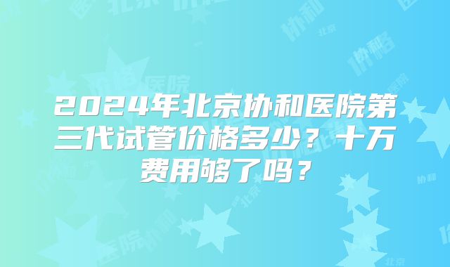 2024年北京协和医院第三代试管价格多少？十万费用够了吗？
