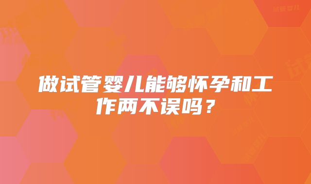做试管婴儿能够怀孕和工作两不误吗？