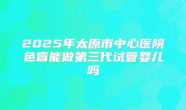 2025年太原市中心医院色盲能做第三代试管婴儿吗