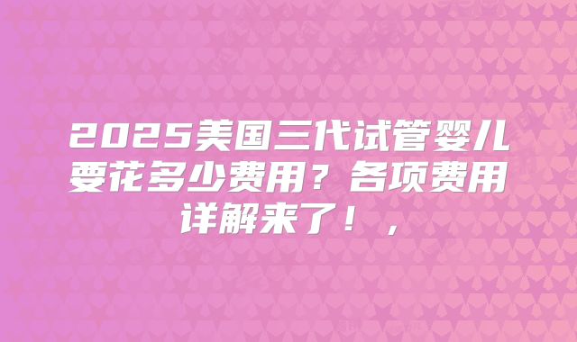 2025美国三代试管婴儿要花多少费用？各项费用详解来了！，
