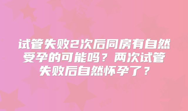 试管失败2次后同房有自然受孕的可能吗？两次试管失败后自然怀孕了？