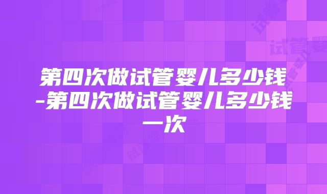 第四次做试管婴儿多少钱-第四次做试管婴儿多少钱一次