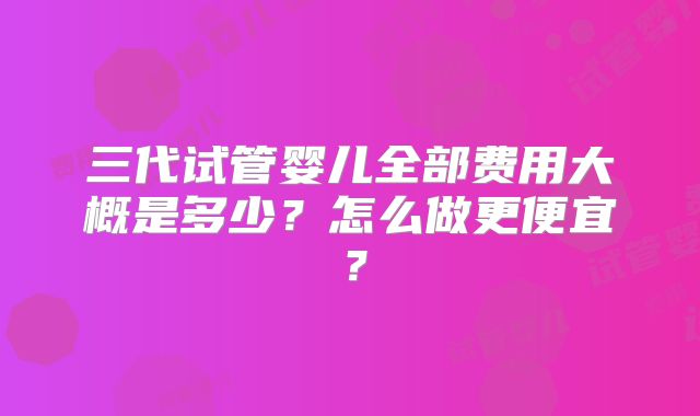 三代试管婴儿全部费用大概是多少？怎么做更便宜？