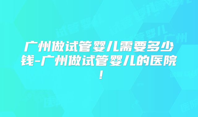 广州做试管婴儿需要多少钱-广州做试管婴儿的医院！